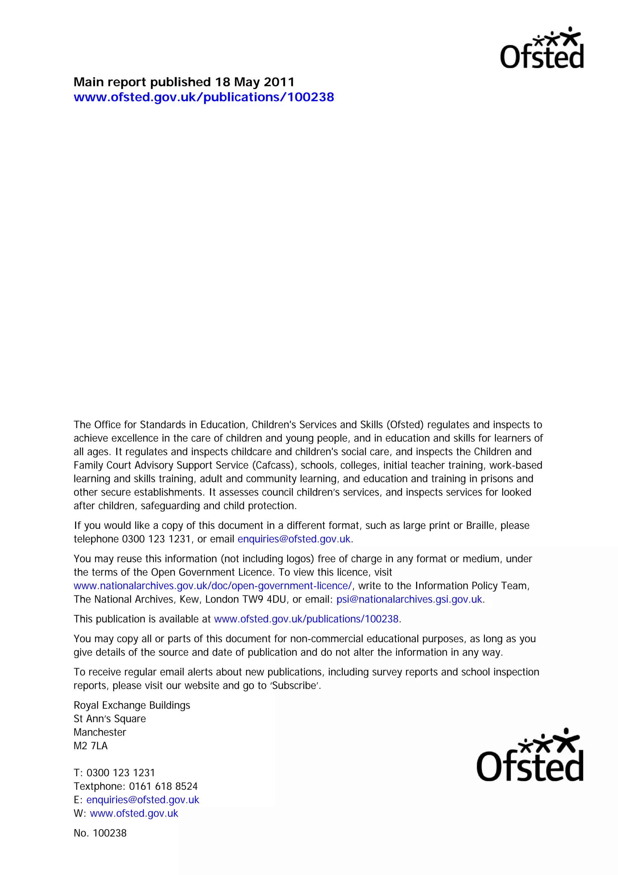Main report published 18 May 2011
www.ofsted.gov.uk/publications/100238
The Office for Standards in Education, Children's Services and Skills (Ofsted) regulates and inspects to
achieve excellence in the care of children and young people, and in education and skills for learners of
all ages. It regulates and inspects childcare and children's social care, and inspects the Children and
Family Court Advisory Support Service (Cafcass), schools, colleges, initial teacher training, work-based
learning and skills training, adult and community learning, and education and training in prisons and
other secure establishments. It assesses council children’s services, and inspects services for looked
after children, safeguarding and child protection.
If you would like a copy of this document in a different format, such as large print or Braille, please
telephone 0300 123 1231, or email enquiries@ofsted.gov.uk.
You may reuse this information (not including logos) free of charge in any format or medium, under
the terms of the Open Government Licence. To view this licence, visit
www.nationalarchives.gov.uk/doc/open-government-licence/, write to the Information Policy Team,
The National Archives, Kew, London TW9 4DU, or email: psi@nationalarchives.gsi.gov.uk.
This publication is available at www.ofsted.gov.uk/publications/100238.
You may copy all or parts of this document for non-commercial educational purposes, as long as you
give details of the source and date of publication and do not alter the information in any way.
To receive regular email alerts about new publications, including survey reports and school inspection
reports, please visit our website and go to ‘Subscribe’.
Royal Exchange Buildings
St Ann’s Square
Manchester
M2 7LA
T: 0300 123 1231
Textphone: 0161 618 8524
E: enquiries@ofsted.gov.uk
W: www.ofsted.gov.uk
No. 100238
 