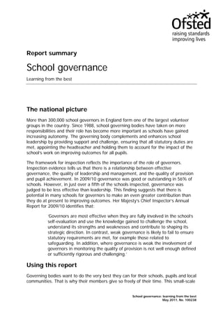 Report summary
School governance
Learning from the best
The national picture
More than 300,000 school governors in England form one of the largest volunteer
groups in the country. Since 1988, school governing bodies have taken on more
responsibilities and their role has become more important as schools have gained
increasing autonomy. The governing body complements and enhances school
leadership by providing support and challenge, ensuring that all statutory duties are
met, appointing the headteacher and holding them to account for the impact of the
school’s work on improving outcomes for all pupils.
The framework for inspection reflects the importance of the role of governors.
Inspection evidence tells us that there is a relationship between effective
governance, the quality of leadership and management, and the quality of provision
and pupil achievement. In 2009/10 governance was good or outstanding in 56% of
schools. However, in just over a fifth of the schools inspected, governance was
judged to be less effective than leadership. This finding suggests that there is
potential in many schools for governors to make an even greater contribution than
they do at present to improving outcomes. Her Majesty’s Chief Inspector’s Annual
Report for 2009/10 identifies that:
‘Governors are most effective when they are fully involved in the school’s
self-evaluation and use the knowledge gained to challenge the school,
understand its strengths and weaknesses and contribute to shaping its
strategic direction. In contrast, weak governance is likely to fail to ensure
statutory requirements are met, for example those related to
safeguarding. In addition, where governance is weak the involvement of
governors in monitoring the quality of provision is not well enough defined
or sufficiently rigorous and challenging.’
Using this report
Governing bodies want to do the very best they can for their schools, pupils and local
communities. That is why their members give so freely of their time. This small-scale
School governance: learning from the best
May 2011, No. 100238
 