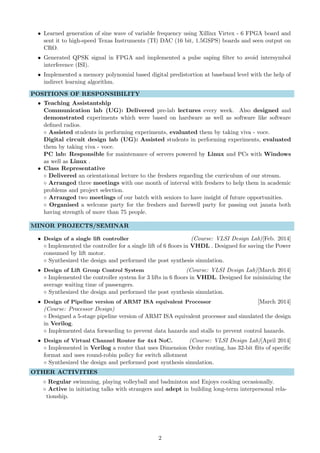 • Learned generation of sine wave of variable frequency using Xillinx Virtex - 6 FPGA board and
sent it to high-speed Texas Instruments (TI) DAC (16 bit, 1.5GSPS) boards and seen output on
CRO.
• Generated QPSK signal in FPGA and implemented a pulse saping ﬁlter to avoid intersymbol
interference (ISI).
• Implemented a memory polynomial based digital predistortion at baseband level with the help of
indirect learning algorithm.
POSITIONS OF RESPONSIBILITY
• Teaching Assistantship
Communication lab (UG): Delivered pre-lab lectures every week. Also designed and
demonstrated experiments which were based on hardware as well as software like software
deﬁned radios.
◦ Assisted students in performing experiments, evaluated them by taking viva - voce.
Digital circuit design lab (UG): Assisted students in performing experiments, evaluated
them by taking viva - voce.
PC lab: Responsible for maintenance of servers powered by Linux and PCs with Windows
as well as Linux .
• Class Representative
◦ Delivered an orientational lecture to the freshers regarding the curriculum of our stream.
◦ Arranged three meetings with one month of interval with freshers to help them in academic
problems and project selection.
◦ Arranged two meetings of our batch with seniors to have insight of future opportunities.
◦ Organised a welcome party for the freshers and farewell party for passing out janata both
having strength of more than 75 people.
MINOR PROJECTS/SEMINAR
• Design of a single lift controller (Course: VLSI Design Lab)[Feb. 2014]
◦ Implemented the controller for a single lift of 6 ﬂoors in VHDL . Designed for saving the Power
consumed by lift motor.
◦ Synthesized the design and performed the post synthesis simulation.
• Design of Lift Group Control System (Course: VLSI Design Lab)[March 2014]
◦ Implemented the controller system for 3 lifts in 6 ﬂoors in VHDL. Designed for minimizing the
average waiting time of passengers.
◦ Synthesized the design and performed the post synthesis simulation.
• Design of Pipeline version of ARM7 ISA equivalent Processor [March 2014]
(Course: Processor Design)
◦ Designed a 5-stage pipeline version of ARM7 ISA equivalent processor and simulated the design
in Verilog.
◦ Implemented data forwarding to prevent data hazards and stalls to prevent control hazards.
• Design of Virtual Channel Router for 4x4 NoC. (Course: VLSI Design Lab)[April 2014]
◦ Implemented in Verilog a router that uses Dimension Order routing, has 32-bit ﬂits of speciﬁc
format and uses round-robin policy for switch allotment
◦ Synthesized the design and performed post synthesis simulation.
OTHER ACTIVITIES
◦ Regular swimming, playing volleyball and badminton and Enjoys cooking occasionally.
◦ Active in initiating talks with strangers and adept in building long-term interpersonal rela-
tionship.
2
 