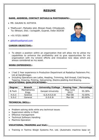 RESUME
NAME, ADDRESS, CONTACT DETAILS & PHOTOGRAPH:-______________
• MR. GAURAV B. KOTHIYA
• ‘Madhuvan’, Mahadev plot, Bhesan Road, Chhodavadi,
Ta:-Bhesan, Dist.:-Junagadh, Gujarat, India-362030
• +91 97251 06987
• gbkothiya@gmail.com
CAREER OBJECTIVE:-
_________________________________________
• To obtain a position within an organization that will allow me to utilize my
capabilities to enhance the profitability and to give opportunities for my
organization with my sincere efforts and innovative new ideas which are
always considered as my asset.
WORK EXPERIENCE:-
_________________________________________
• I had 2 Year experience in Production Department at Radadiya Fasteners Pvt.
Ltd at Gandhinagar.
• Including Operations are Lathe, Heading, Trimming, Roll thread, Cold forging,
Tapping, Drawing, Pickling, Galvanizing, Electro-platting And Brazing.
EDUCATIONAL QUALIFICATIONS:-______________________________
Degree Branch University/College Passing Year Percentage
B.Tech
Mechatronics
Engg.
Ganpat University
May-June
2012
55.38%
H.S.C Science G.S.H.S.E.B Mar-08 72.00%
S.S.C General G.S.E.B Mar-06 83.00%
TECHNICAL SKILL:-
__________________________________________
• Problem solving skills while any technical issues
• Supervision ability in Plant
• Effective management
• Technical Software Handling
• Machine Operation
VOCATIONAL TRAINING and Visit:-___________________________
• Training in Techno Weigh Systems Pvt. Ltd. (Automatic machine base on
1
 