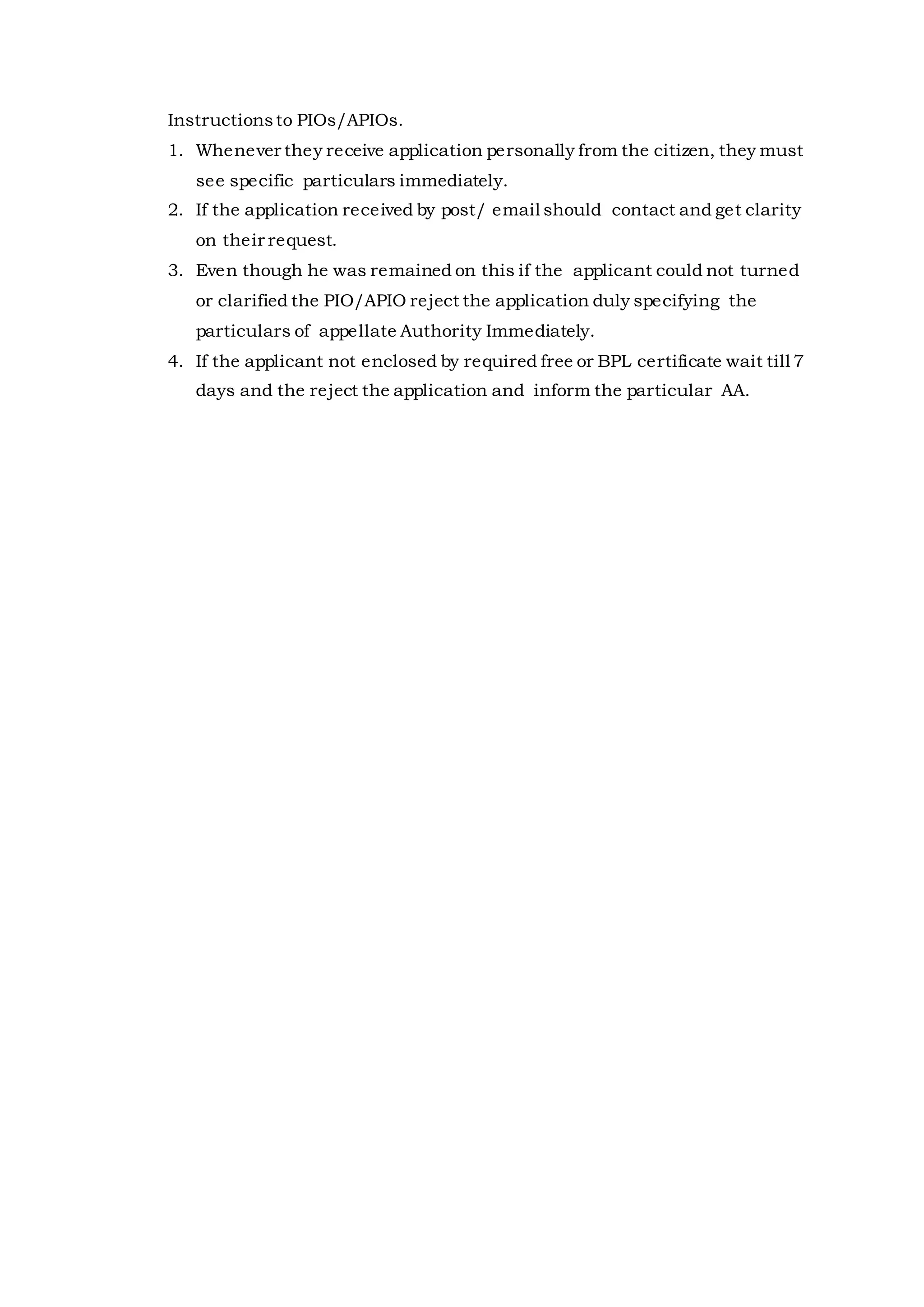 Instructionsto PIOs/APIOs.
1. Whenever they receive application personally from the citizen, they must
see specific particulars immediately.
2. If the application received by post/ email should contact and get clarity
on their request.
3. Even though he was remained on this if the applicant could not turned
or clarified the PIO/APIO reject the application duly specifying the
particulars of appellate Authority Immediately.
4. If the applicant not enclosed by required free or BPL certificate wait till 7
days and the reject the application and inform the particular AA.
 