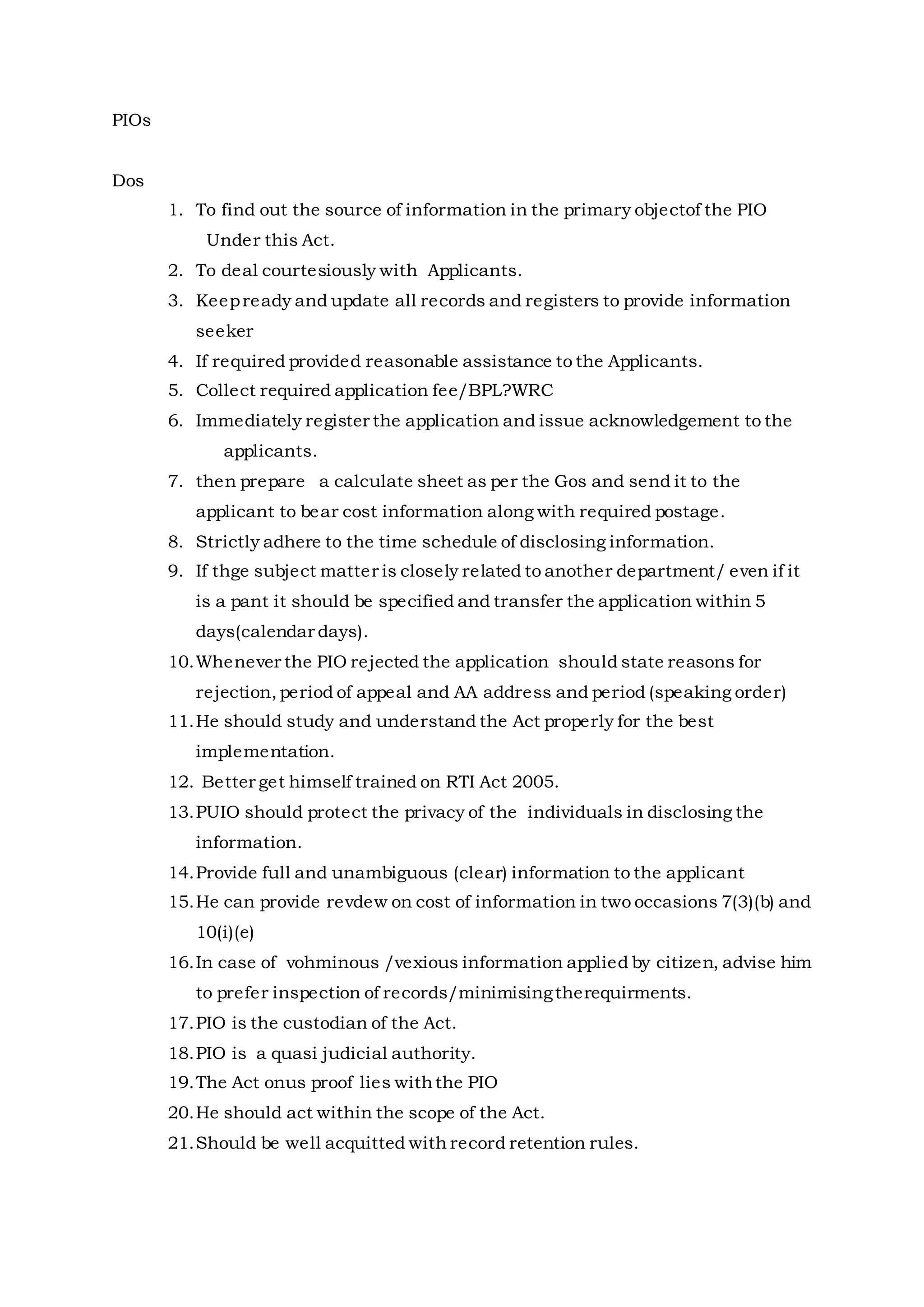 PIOs
Dos
1. To find out the source of information in the primary objectof the PIO
Under this Act.
2. To deal courtesiously with Applicants.
3. Keepready and update all records and registers to provide information
seeker
4. If required provided reasonable assistance to the Applicants.
5. Collect required application fee/BPL?WRC
6. Immediately register the application and issue acknowledgement to the
applicants.
7. then prepare a calculate sheet as per the Gos and send it to the
applicant to bear cost information along with required postage.
8. Strictly adhere to the time schedule of disclosing information.
9. If thge subject matter is closely related to another department/ even if it
is a pant it should be specified and transfer the application within 5
days(calendar days).
10.Whenever the PIO rejected the application should state reasons for
rejection, period of appeal and AA address and period (speaking order)
11.He should study and understand the Act properly for the best
implementation.
12. Better get himself trained on RTI Act 2005.
13.PUIO should protect the privacy of the individuals in disclosing the
information.
14.Provide full and unambiguous (clear) information to the applicant
15.He can provide revdew on cost of information in two occasions 7(3)(b) and
10(i)(e)
16.In case of vohminous /vexious information applied by citizen, advise him
to prefer inspection of records/minimisingtherequirments.
17.PIO is the custodian of the Act.
18.PIO is a quasi judicial authority.
19.The Act onus proof lies withthe PIO
20.He should act within the scope of the Act.
21.Should be well acquitted with record retention rules.
 