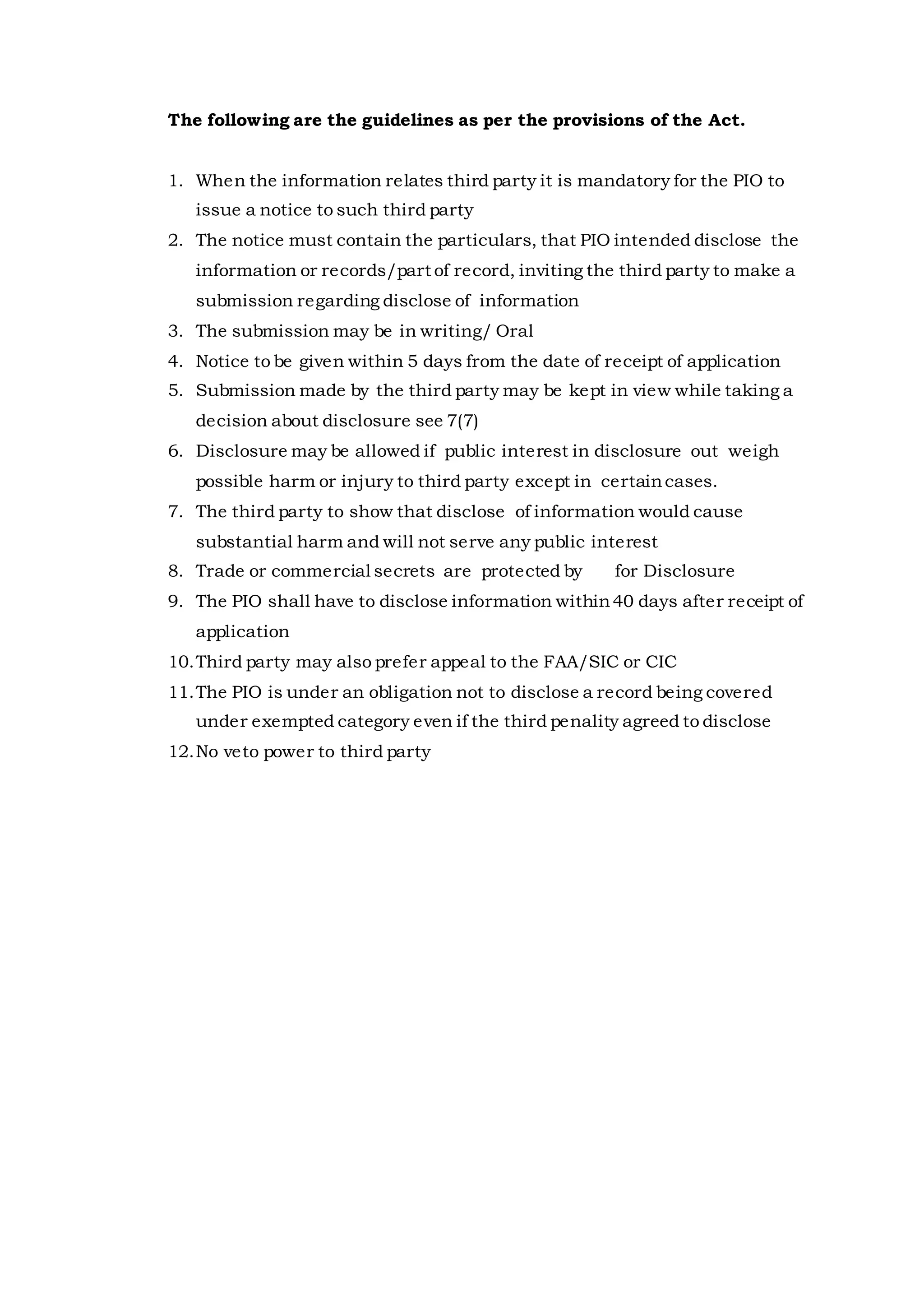 The following are the guidelines as per the provisions of the Act.
1. When the information relates third party it is mandatory for the PIO to
issue a notice to such third party
2. The notice must contain the particulars, that PIO intended disclose the
information or records/part of record, inviting the third party to make a
submission regarding disclose of information
3. The submission may be in writing/ Oral
4. Notice to be given within 5 days from the date of receipt of application
5. Submission made by the third party may be kept in view while taking a
decision about disclosure see 7(7)
6. Disclosure may be allowed if public interest in disclosure out weigh
possible harm or injury to third party except in certaincases.
7. The third party to show that disclose of information would cause
substantial harm and will not serve any public interest
8. Trade or commercial secrets are protected by for Disclosure
9. The PIO shall have to disclose information within40 days after receipt of
application
10.Third party may also prefer appeal to the FAA/SIC or CIC
11.The PIO is under an obligation not to disclose a record being covered
under exempted category even if the third penality agreed to disclose
12.No veto power to third party
 