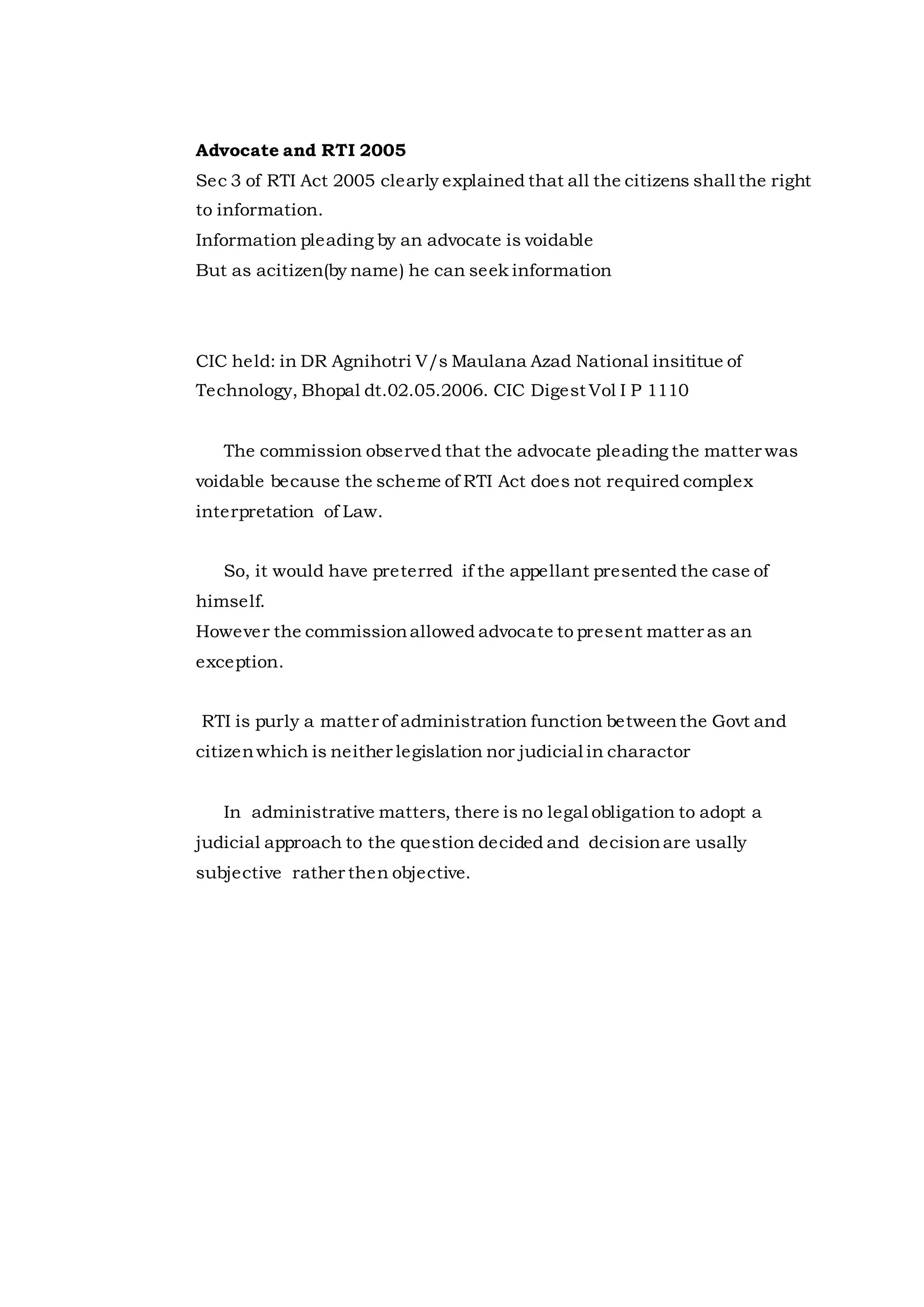 Advocate and RTI 2005
Sec 3 of RTI Act 2005 clearly explained that all the citizens shall the right
to information.
Information pleading by an advocate is voidable
But as acitizen(by name) he can seek information
CIC held: in DR Agnihotri V/s Maulana Azad National insititue of
Technology, Bhopal dt.02.05.2006. CIC Digest Vol I P 1110
The commission observed that the advocate pleading the matter was
voidable because the scheme of RTI Act does not required complex
interpretation of Law.
So, it would have preterred if the appellant presented the case of
himself.
However the commissionallowed advocate to present matter as an
exception.
RTI is purly a matter of administration function betweenthe Govt and
citizenwhich is neither legislation nor judicial in charactor
In administrative matters, there is no legal obligation to adopt a
judicial approach to the question decided and decisionare usally
subjective rather then objective.
 