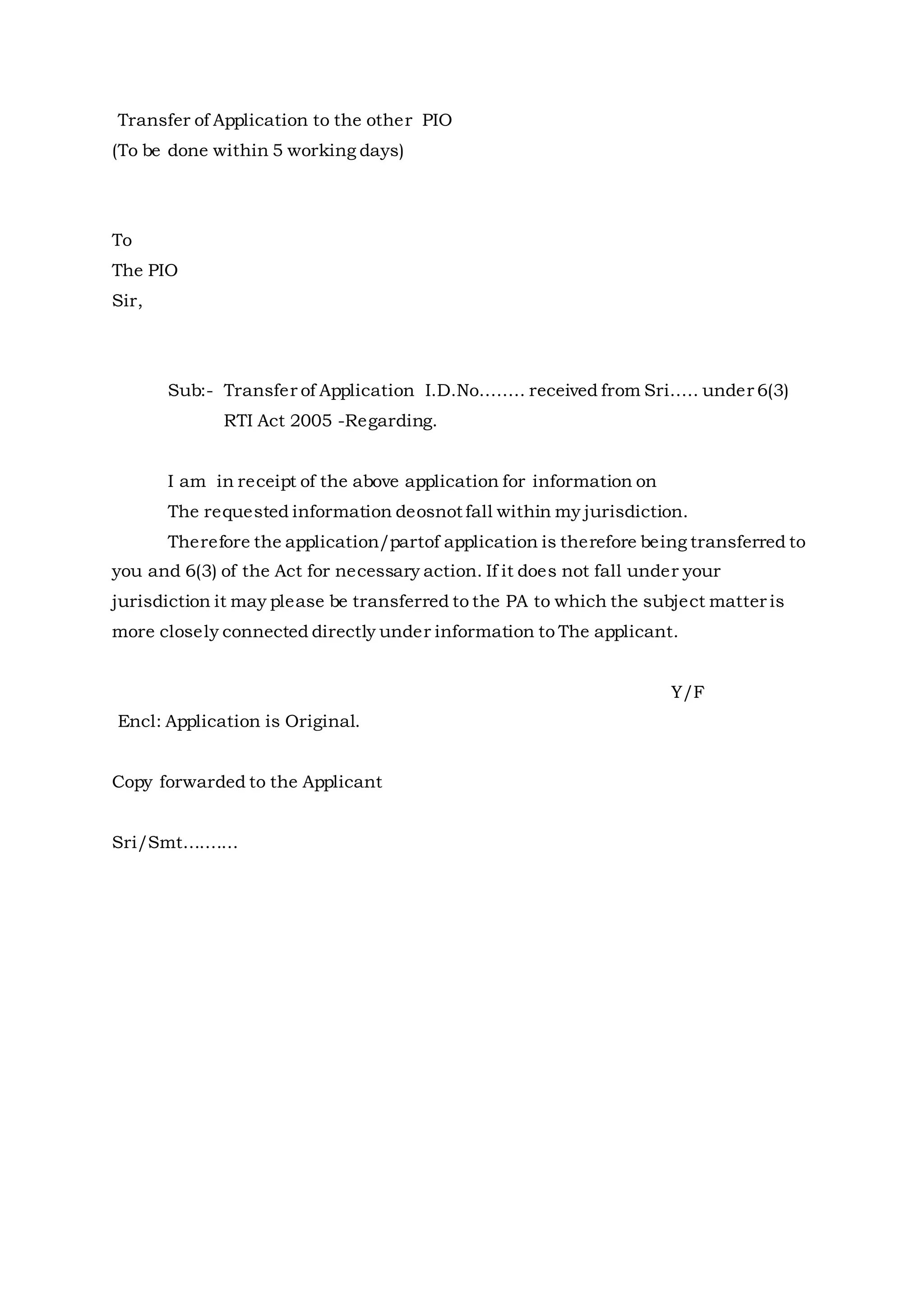 Transfer of Application to the other PIO
(To be done within 5 working days)
To
The PIO
Sir,
Sub:- Transfer of Application I.D.No........ received from Sri..... under 6(3)
RTI Act 2005 -Regarding.
I am in receipt of the above application for information on
The requested information deosnot fall within my jurisdiction.
Therefore the application/partof application is therefore being transferred to
you and 6(3) of the Act for necessary action. If it does not fall under your
jurisdiction it may please be transferred to the PA to which the subject matter is
more closely connected directly under information to The applicant.
Y/F
Encl: Application is Original.
Copy forwarded to the Applicant
Sri/Smt..........
 