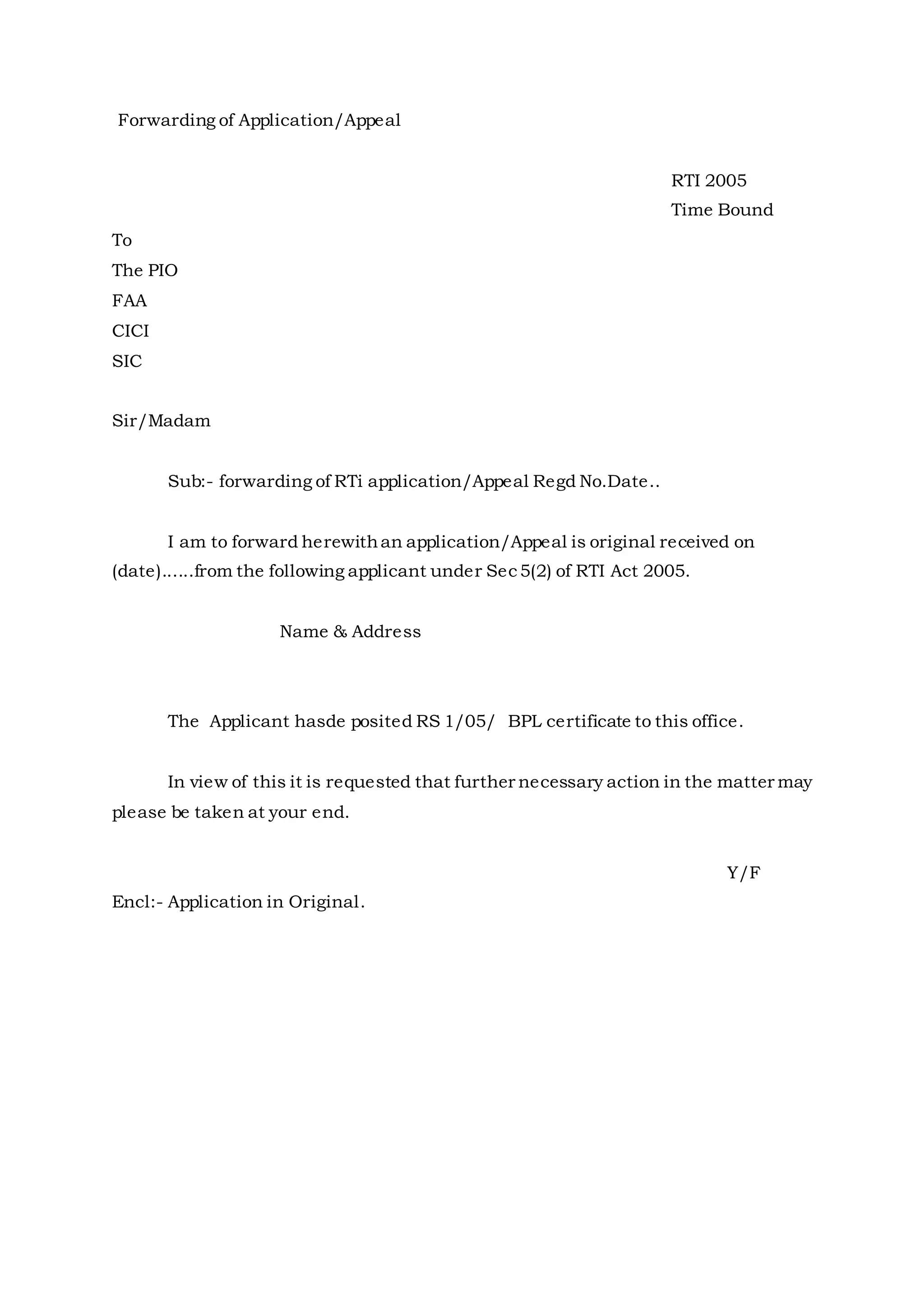 Forwarding of Application/Appeal
RTI 2005
Time Bound
To
The PIO
FAA
CICI
SIC
Sir/Madam
Sub:- forwarding of RTi application/Appeal Regd No.Date..
I am to forward herewithan application/Appeal is original received on
(date)......from the following applicant under Sec5(2) of RTI Act 2005.
Name & Address
The Applicant hasde posited RS 1/05/ BPL certificate to this office.
In view of this it is requested that further necessary action in the matter may
please be taken at your end.
Y/F
Encl:- Application in Original.
 