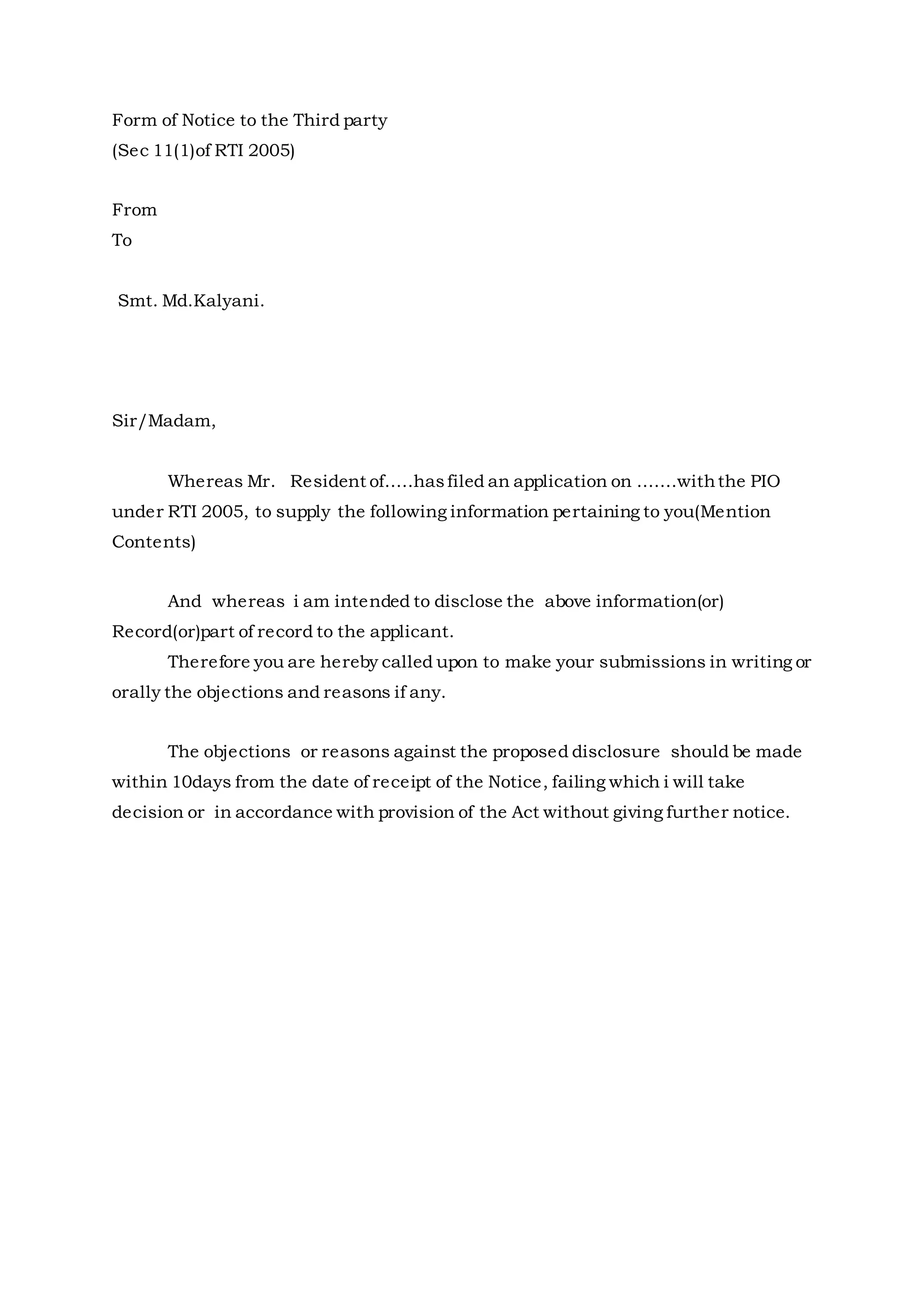 Form of Notice to the Third party
(Sec 11(1)of RTI 2005)
From
To
Smt. Md.Kalyani.
Sir/Madam,
Whereas Mr. Resident of.....hasfiled an application on .......withthe PIO
under RTI 2005, to supply the following information pertaining to you(Mention
Contents)
And whereas i am intended to disclose the above information(or)
Record(or)part of record to the applicant.
Therefore you are hereby called upon to make your submissions in writing or
orally the objections and reasons if any.
The objections or reasons against the proposed disclosure should be made
within 10days from the date of receipt of the Notice, failing which i will take
decision or in accordance with provision of the Act without giving further notice.
 