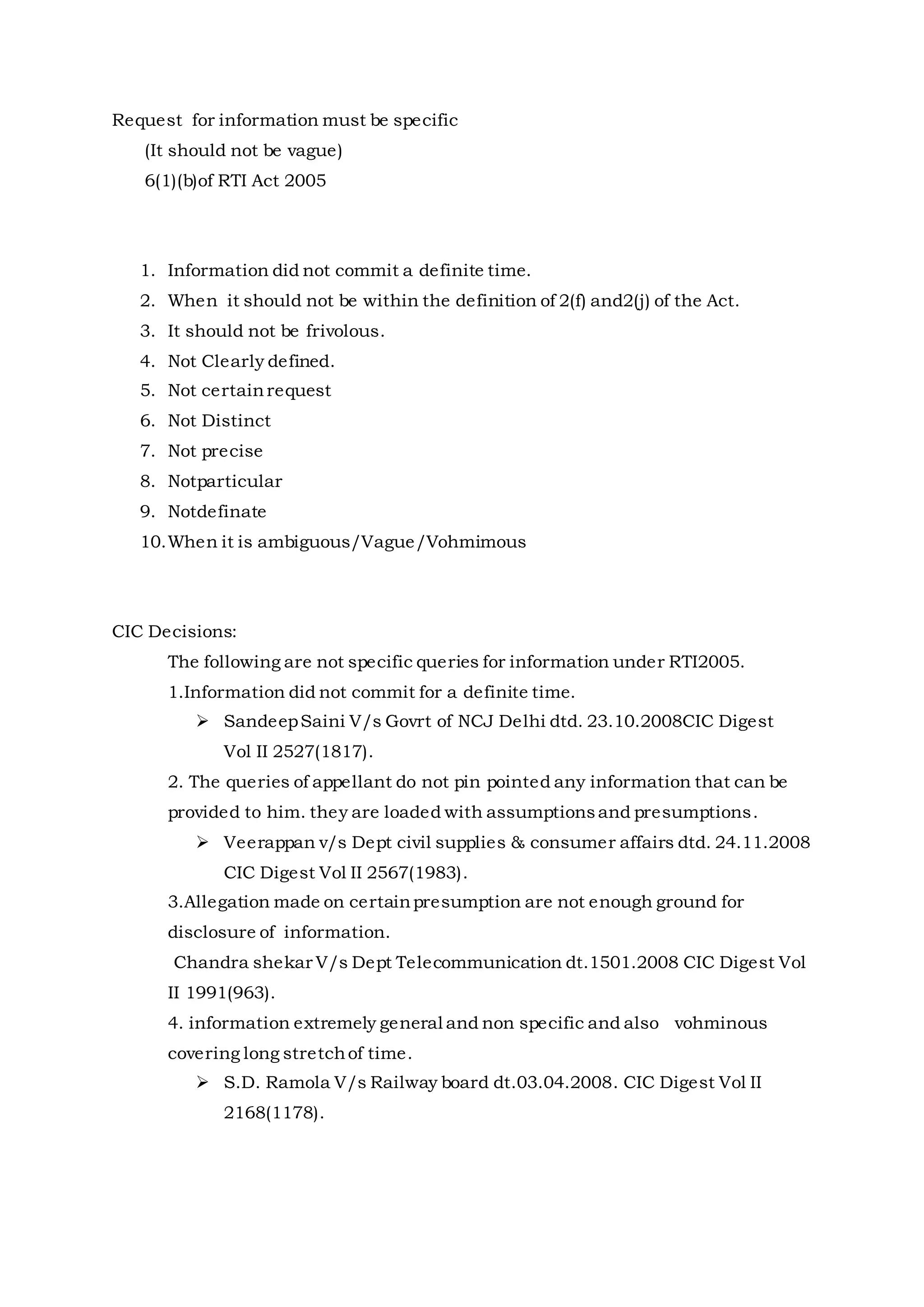 Request for information must be specific
(It should not be vague)
6(1)(b)of RTI Act 2005
1. Information did not commit a definite time.
2. When it should not be within the definition of 2(f) and2(j) of the Act.
3. It should not be frivolous.
4. Not Clearly defined.
5. Not certainrequest
6. Not Distinct
7. Not precise
8. Notparticular
9. Notdefinate
10.When it is ambiguous/Vague/Vohmimous
CIC Decisions:
The following are not specific queries for information under RTI2005.
1.Information did not commit for a definite time.
 SandeepSaini V/s Govrt of NCJ Delhi dtd. 23.10.2008CIC Digest
Vol II 2527(1817).
2. The queries of appellant do not pin pointed any information that can be
provided to him. they are loaded with assumptionsand presumptions.
 Veerappan v/s Dept civil supplies & consumer affairs dtd. 24.11.2008
CIC Digest Vol II 2567(1983).
3.Allegation made on certainpresumption are not enough ground for
disclosure of information.
Chandra shekar V/s Dept Telecommunication dt.1501.2008 CIC Digest Vol
II 1991(963).
4. information extremely general and non specific and also vohminous
covering long stretchof time.
 S.D. Ramola V/s Railway board dt.03.04.2008. CIC Digest Vol II
2168(1178).
 