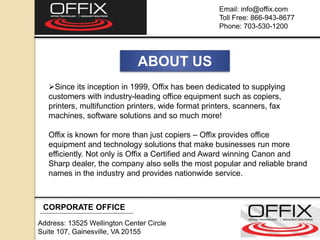 CORPORATE OFFICE
Address: 13525 Wellington Center Circle
Suite 107, Gainesville, VA 20155
Email: info@offix.com
Toll Free: 866-943-8677
Phone: 703-530-1200
ABOUT US
Since its inception in 1999, Offix has been dedicated to supplying
customers with industry-leading office equipment such as copiers,
printers, multifunction printers, wide format printers, scanners, fax
machines, software solutions and so much more!
Offix is known for more than just copiers – Offix provides office
equipment and technology solutions that make businesses run more
efficiently. Not only is Offix a Certified and Award winning Canon and
Sharp dealer, the company also sells the most popular and reliable brand
names in the industry and provides nationwide service.
 