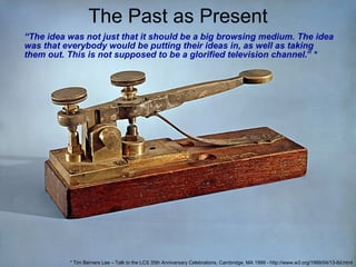 The Past as Present “ The idea was not just that it should be a big browsing medium. The idea was that everybody would be putting their ideas in, as well as taking them out. This is not supposed to be a glorified television channel .” * * Tim Berners Lee – Talk to the LCS 35th Anniversary Celebrations, Cambridge, MA 1999 - http://www.w3.org/1999/04/13-tbl.html 