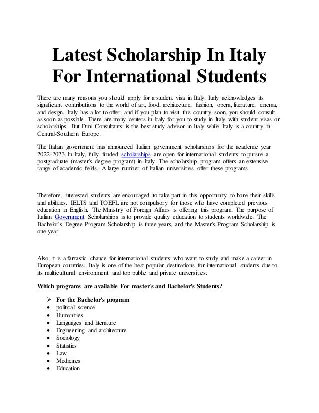 Latest Scholarship In Italy
For International Students
There are many reasons you should apply for a student visa in Italy. Italy acknowledges its
significant contributions to the world of art, food, architecture, fashion, opera, literature, cinema,
and design. Italy has a lot to offer, and if you plan to visit this country soon, you should consult
as soon as possible. There are many centers in Italy for you to study in Italy with student visas or
scholarships. But Dmi Consultants is the best study advisor in Italy while Italy is a country in
Central-Southern Europe.
The Italian government has announced Italian government scholarships for the academic year
2022-2023. In Italy, fully funded scholarships are open for international students to pursue a
postgraduate (master's degree program) in Italy. The scholarship program offers an extensive
range of academic fields. A large number of Italian universities offer these programs.
Therefore, interested students are encouraged to take part in this opportunity to hone their skills
and abilities. IELTS and TOEFL are not compulsory for those who have completed previous
education in English. The Ministry of Foreign Affairs is offering this program. The purpose of
Italian Government Scholarships is to provide quality education to students worldwide. The
Bachelor's Degree Program Scholarship is three years, and the Master's Program Scholarship is
one year.
Also, it is a fantastic chance for international students who want to study and make a career in
European countries. Italy is one of the best popular destinations for international students due to
its multicultural environment and top public and private universities.
Which programs are available For master's and Bachelor's Students?
 For the Bachelor's program
 political science
 Humanities
 Languages and literature
 Engineering and architecture
 Sociology
 Statistics
 Law
 Medicines
 Education
 