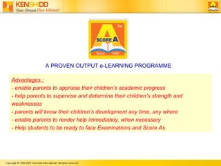 Advantages  :   -  enable parents to appraise their children’s academic progress  -  help parents to supervise and determine their children’s strength and weaknesses   -  parents will know their children’s development any time, any where   -  enable parents to render help immediately, when necessary - Help students to be ready to face Examinations and Score As A PROVEN OUTPUT e-LEARNING PROGRAMME 