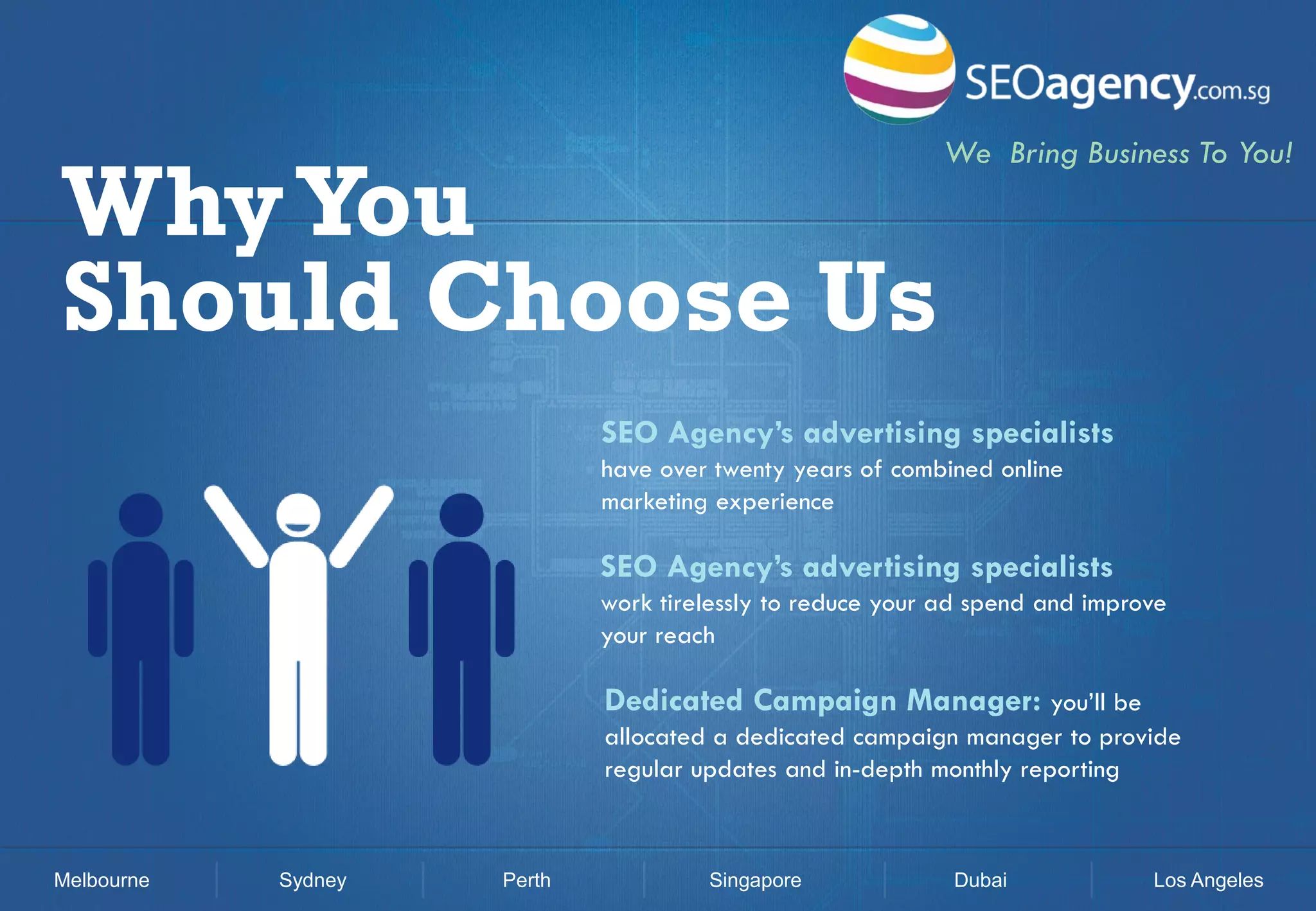 Why You
Should Choose Us

We Bring Business To You!

SEO Agency’s advertising specialists
have over twenty years of combined online
marketing experience

SEO Agency’s advertising specialists
work tirelessly to reduce your ad spend and improve
your reach

Dedicated Campaign Manager: you’ll be
allocated a dedicated campaign manager to provide
regular updates and in-depth monthly reporting

Melbourne

Sydney

Perth

Singapore

Dubai

Los Angeles

 