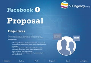 Facebook

Proposal
Objectives
The main objectives of the campaign are to increase market
awareness, increase clients and referrals as well as build online
relationships by;
• Building a fan base who have an interest in your products.
• Assisting with ideas around special offers and promotional
campaigns.
• Generating website traffic and leads for the website.
• Creating regular and unique content that keeps your
brand in front of your target market.
• Building engagement with your fans by encouraging two
way conversations.

Melbourne

Sydney

Perth

Singapore

Dubai

Los Angeles

 