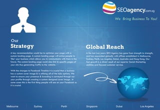 We Bring Business To You!

Our

Strategy

Global Reach

A key recommendation would be to optimise your page with a
custom landing page. A custom landing page will entice people to
‘like’ your business which allows you to communicate with them in the
future. The custom landing page could also link to specific pages of
your site thus generating traffic to the website.

In the last two years SEO Agency has gone from strength to strength,
and has expanded globally with offices established in Melbourne,
Sydney, Perth, Los Angeles, Dubai, Australia and Hong Kong. Our
fast growth is a direct result of our superior Social Marketing
abilities and focused customer service.

With the changes to Facebook Timeline it is crucial that a business
has a custom cover image & is utilising all of the tabs options. We
want to ensure your presence & branding is conveyed through out
your profile through creating a custom designed cover image. In
some cases this is the first thing people will see on your Facebook so
it is crucial.

Melbourne

Sydney

Perth

Singapore

Dubai

Los Angeles

 