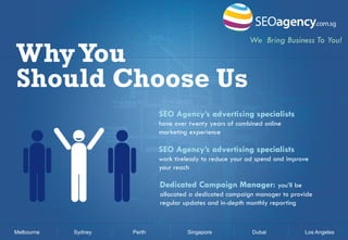 Why You
Should Choose Us

We Bring Business To You!

SEO Agency’s advertising specialists
have over twenty years of combined online
marketing experience

SEO Agency’s advertising specialists
work tirelessly to reduce your ad spend and improve
your reach

Dedicated Campaign Manager: you’ll be
allocated a dedicated campaign manager to provide
regular updates and in-depth monthly reporting

Melbourne

Sydney

Perth

Singapore

Dubai

Los Angeles

 