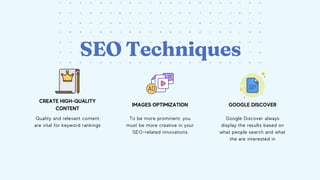 CREATE HIGH-QUALITY
CONTENT
IMAGES OPTIMIZATION GOOGLE DISCOVER
To be more prominent, you
must be more creative in your
SEO-related innovations
Quality and relevant content
are vital for keyword rankings
Google Discover always
display the results based on
what people search and what
the are interested in
SEO Techniques
 