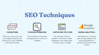 SEO Techniques
FAQ SECTIONS FAVICON OPTIMIZATION CAPTIVATING TITLE TAGS
The procedure of improving
the appearance of an icon on
a website
FAQs can connect you with
your targeted audience and
improve your site’s credibility
and trustworthiness
The title tag is the first
element in the search results
displayed on the screen when
someone types in Google
GOOGLE ANALYTICS 4
GA4 allows you to monitor
web and app analytics with
evolving guidelines for
tracking user activities with
cookies
 