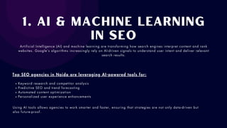 1. AI & Machine Learning
in SEO
Artificial Intelligence (AI) and machine learning are transforming how search engines interpret content and rank
websites. Google’s algorithms increasingly rely on AI-driven signals to understand user intent and deliver relevant
search results.
Top SEO agencies in Noida are leveraging AI-powered tools for:
Keyword research and competitor analysis
Predictive SEO and trend forecasting
Automated content optimization
Personalized user experience enhancements
Using AI tools allows agencies to work smarter and faster, ensuring that strategies are not only data-driven but
also future-proof.
 