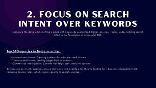 2. Focus on Search
Intent over Keywords
Gone are the days when stuffing a page with keywords guaranteed higher rankings. Today, understanding search
intent is the foundation of successful SEO.
Top SEO agencies in Noida prioritize:
Informational intent: Creating content that educates and informs
Transactional intent: Landing pages built to convert
Commercial investigation: Content that helps users evaluate options
By focusing on intent, agencies ensure that users find exactly what they’re looking for—boosting engagement and
reducing bounce rates, which signals quality to search engines.
 