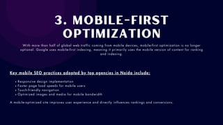 3. Mobile-First
Optimization
With more than half of global web traffic coming from mobile devices, mobile-first optimization is no longer
optional. Google uses mobile-first indexing, meaning it primarily uses the mobile version of content for ranking
and indexing.
Key mobile SEO practices adopted by top agencies in Noida include:
Responsive design implementation
Faster page load speeds for mobile users
Touch-friendly navigation
Optimized images and media for mobile bandwidth
A mobile-optimized site improves user experience and directly influences rankings and conversions.
 
