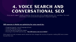 4. Voice Search and
Conversational SEO
Voice search usage is rapidly increasing, driven by tools such as Google Assistant, Siri, and Alexa. This trend
necessitates a more conversational approach to keyword targeting.
SEO agencies in Noida are optimizing for voice search by:
Targeting long-tail, natural language phrases
Creating FAQ-style content
Structuring data for featured snippets
Focusing on local SEO queries (e.g., “Best SEO agency near me in Noida”)
Voice search not only increases search volume but also changes the structure of queries—making SEO more context-
focused than ever.
 