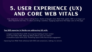 5. User Experience (UX)
and Core Web Vitals
User experience is now a major ranking factor, thanks to Google’s Core Web Vitals update. SEO is no longer just
about keywords and links; it’s about providing a seamless, engaging experience that keeps users on the page.
Top SEO agencies in Noida are addressing UX with:
Largest Contentful Paint (LCP): Ensuring fast loading of main content
First Input Delay (FID): Reducing delays before users can interact
Cumulative Layout Shift (CLS): Preventing layout shifts that disrupt engagement
Improving Core Web Vitals enhances both SEO and conversions, making it a win-win.
 