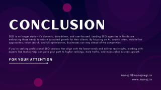 Conclusion
FOR YOUR ATTENTION
SEO is no longer static—it's dynamic, data-driven, and user-focused. Leading SEO agencies in Noida are
embracing these trends to ensure sustained growth for their clients. By focusing on AI, search intent, mobile-first
approaches, voice search, and UX optimization, businesses can stay ahead of the competition.
If you’re seeking professional SEO services that align with the latest trends and deliver real results, working with
experts like Manoj Negi can pave your path to higher rankings, more traffic, and measurable business growth.
manoj1@manojnegi.in
www.manoj.in
 