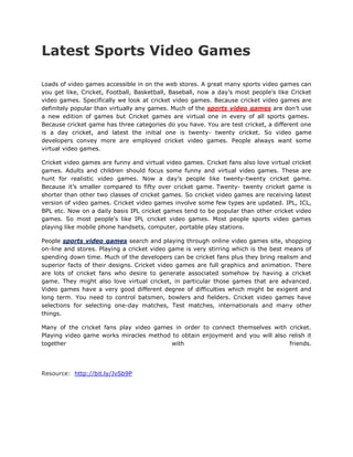 Latest Sports Video Games

Loads of video games accessible in on the web stores. A great many sports video games can
you get like, Cricket, Football, Basketball, Baseball, now a day’s most people's like Cricket
video games. Specifically we look at cricket video games. Because cricket video games are
definitely popular than virtually any games. Much of the sports video games are don’t use
a new edition of games but Cricket games are virtual one in every of all sports games.
Because cricket game has three categories do you have. You are test cricket, a different one
is a day cricket, and latest the initial one is twenty- twenty cricket. So video game
developers convey more are employed cricket video games. People always want some
virtual video games.

Cricket video games are funny and virtual video games. Cricket fans also love virtual cricket
games. Adults and children should focus some funny and virtual video games. These are
hunt for realistic video games. Now a day’s people like twenty-twenty cricket game.
Because it’s smaller compared to fifty over cricket game. Twenty- twenty cricket game is
shorter than other two classes of cricket games. So cricket video games are receiving latest
version of video games. Cricket video games involve some few types are updated. IPL, ICL,
BPL etc. Now on a daily basis IPL cricket games tend to be popular than other cricket video
games. So most people's like IPL cricket video games. Most people sports video games
playing like mobile phone handsets, computer, portable play stations.

People sports video games search and playing through online video games site, shopping
on-line and stores. Playing a cricket video game is very stirring which is the best means of
spending down time. Much of the developers can be cricket fans plus they bring realism and
superior facts of their designs. Cricket video games are full graphics and animation. There
are lots of cricket fans who desire to generate associated somehow by having a cricket
game. They might also love virtual cricket, in particular those games that are advanced.
Video games have a very good different degree of difficulties which might be exigent and
long term. You need to control batsmen, bowlers and fielders. Cricket video games have
selections for selecting one-day matches, Test matches, internationals and many other
things.

Many of the cricket fans play video games in order to connect themselves with cricket.
Playing video game works miracles method to obtain enjoyment and you will also relish it
together                                 with                                  friends.




Resource: http://bit.ly/JvSb9P
 