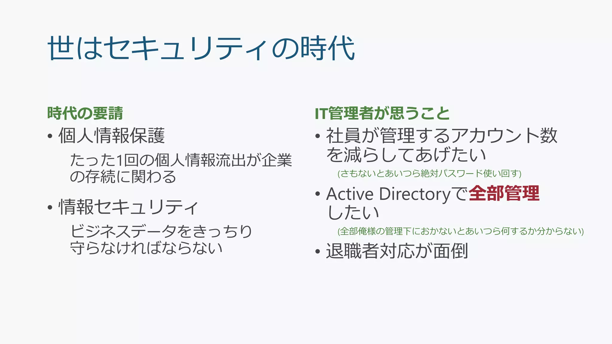 世はセキュリティの時代
時代の要請
• 個人情報保護
たった1回の個人情報流出が企業
の存続に関わる
• 情報セキュリティ
ビジネスデータをきっちり
守らなければならない
IT管理者が思うこと
• 社員が管理するアカウント数
を減らしてあげたい
(さもないとあいつら絶対パスワード使い回す)
• Active Directoryで全部管理
したい
(全部俺様の管理下におかないとあいつら何するか分からない)
• 退職者対応が面倒
 