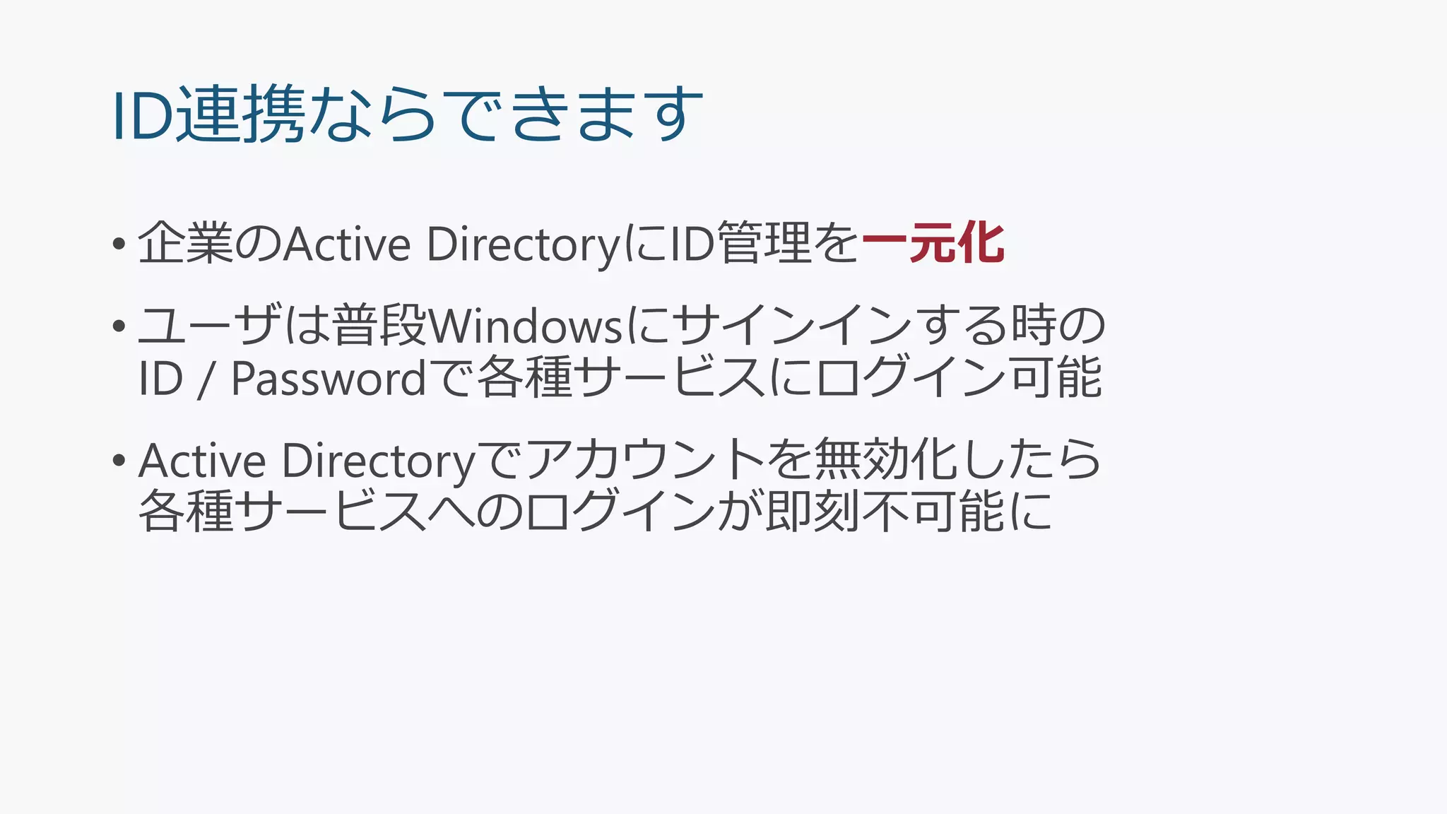 ID連携ならできます
• 企業のActive DirectoryにID管理を一元化
• ユーザは普段Windowsにサインインする時の
ID / Passwordで各種サービスにログイン可能
• Active Directoryでアカウントを無効化したら
各種サービスへのログインが即刻不可能に
 