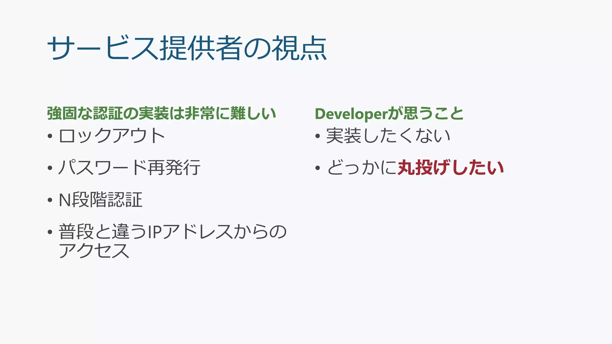 サービス提供者の視点
強固な認証の実装は非常に難しい
• ロックアウト
• パスワード再発行
• N段階認証
• 普段と違うIPアドレスからの
アクセス
Developerが思うこと
• 実装したくない
• どっかに丸投げしたい
 