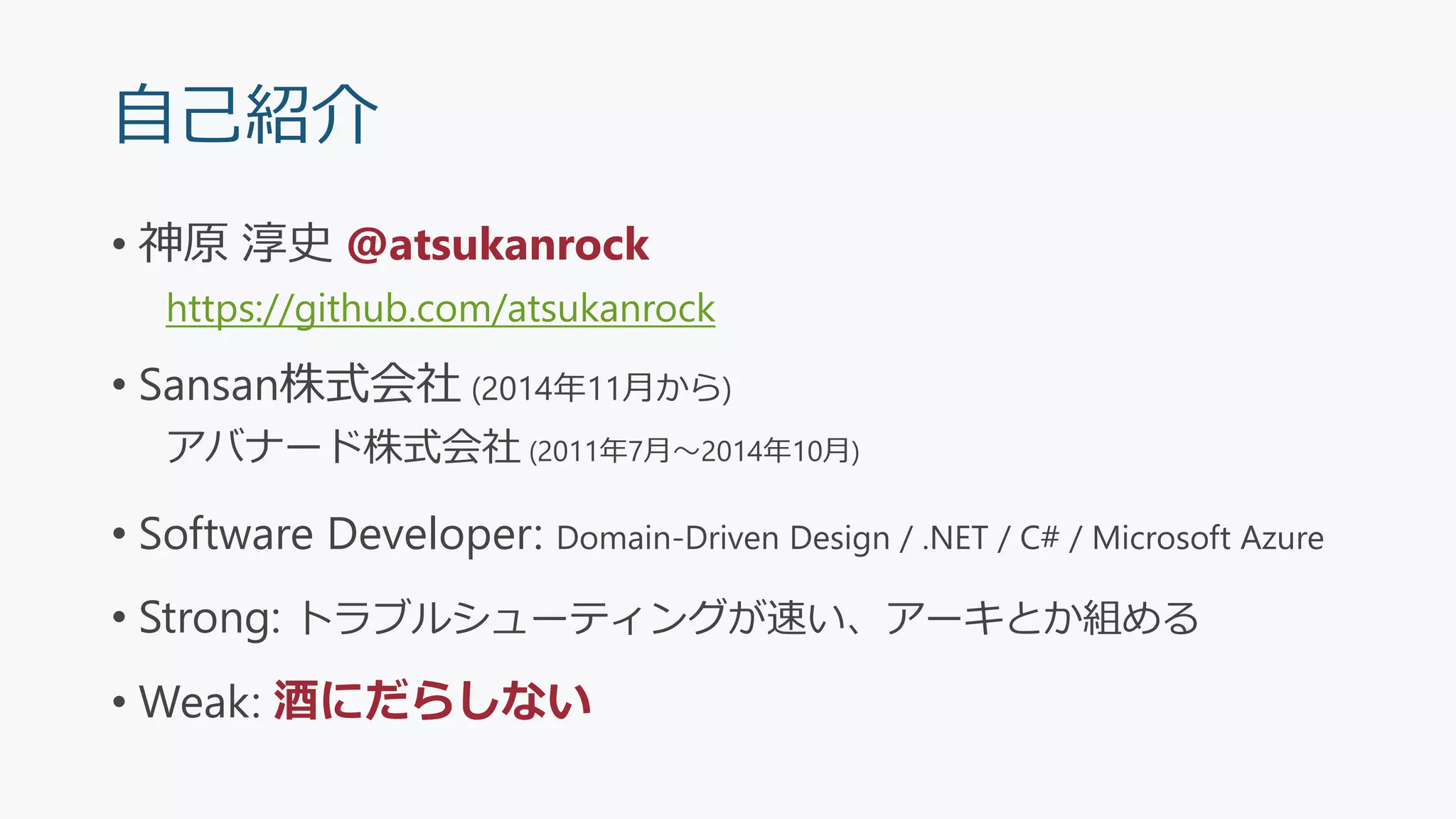 自己紹介
• 神原 淳史 @atsukanrock
https://github.com/atsukanrock
• Sansan株式会社 (2014年11月から)
アバナード株式会社 (2011年7月～2014年10月)
• Software Developer: Domain-Driven Design / .NET / C# / Microsoft Azure
• Strong: トラブルシューティングが速い、アーキとか組める
• Weak: 酒にだらしない
 