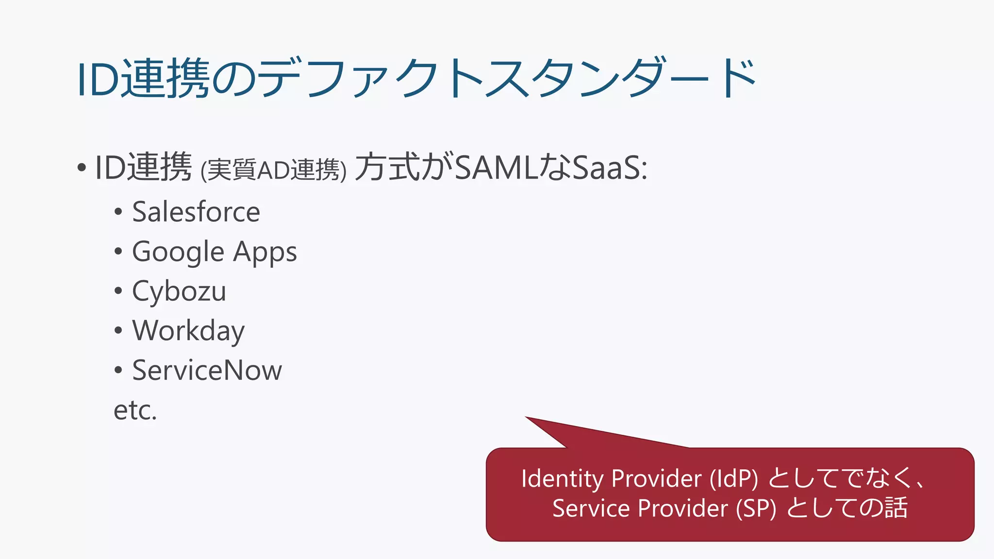 ID連携のデファクトスタンダード
• ID連携 (実質AD連携) 方式がSAMLなSaaS:
• Salesforce
• Google Apps
• Cybozu
• Workday
• ServiceNow
etc.
Identity Provider (IdP) としてでなく、
Service Provider (SP) としての話
 