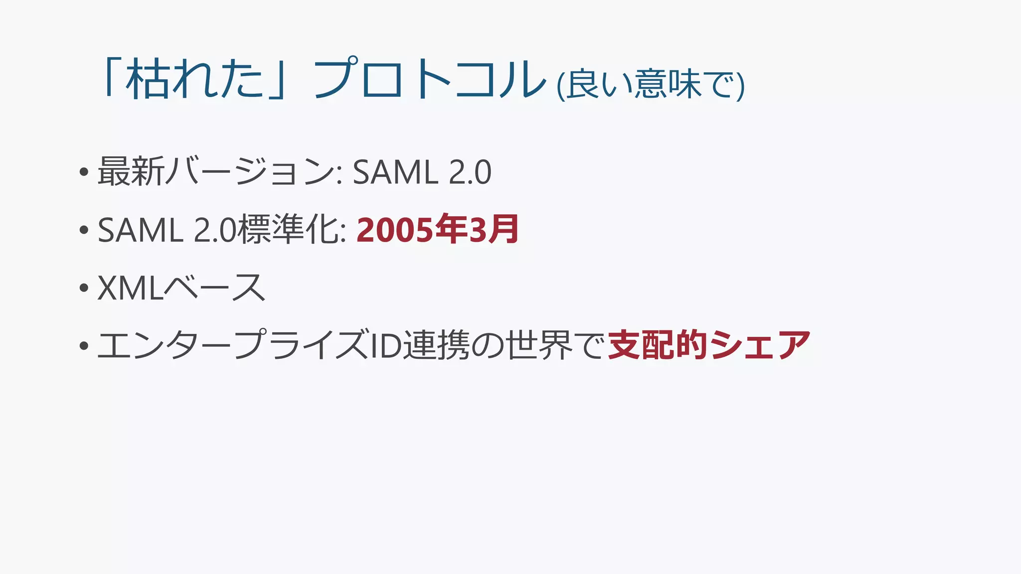 「枯れた」プロトコル (良い意味で)
• 最新バージョン: SAML 2.0
• SAML 2.0標準化: 2005年3月
• XMLベース
• エンタープライズID連携の世界で支配的シェア
 