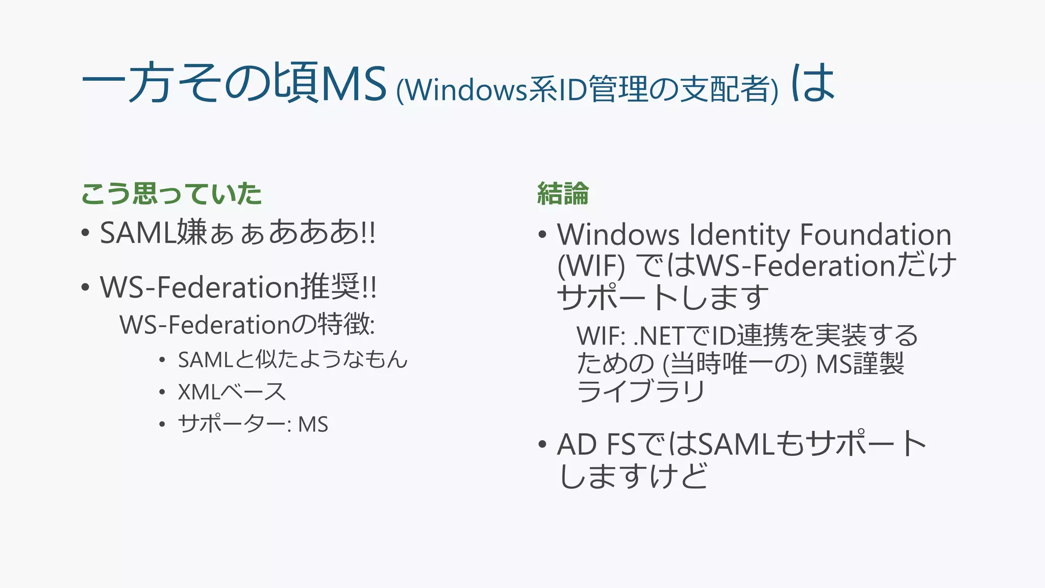 一方その頃MS(Windows系ID管理の支配者) は
こう思っていた
• SAML嫌ぁぁあああ!!
• WS-Federation推奨!!
WS-Federationの特徴:
• SAMLと似たようなもん
• XMLベース
• サポーター: MS
結論
• Windows Identity Foundation
(WIF) ではWS-Federationだけ
サポートします
WIF: .NETでID連携を実装する
ための (当時唯一の) MS謹製
ライブラリ
• AD FSではSAMLもサポート
しますけど
 