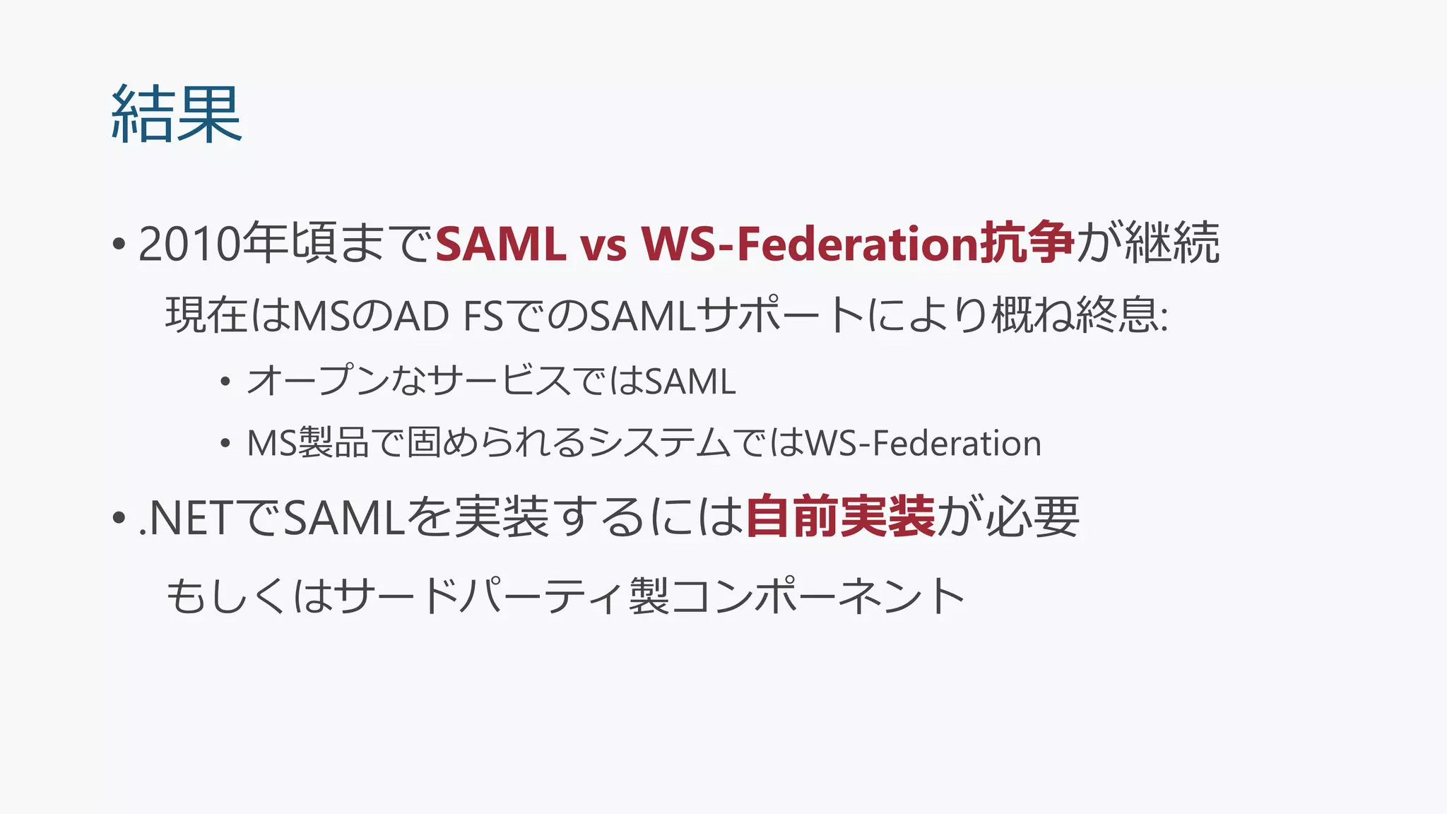 結果
• 2010年頃までSAML vs WS-Federation抗争が継続
現在はMSのAD FSでのSAMLサポートにより概ね終息:
• オープンなサービスではSAML
• MS製品で固められるシステムではWS-Federation
• .NETでSAMLを実装するには自前実装が必要
もしくはサードパーティ製コンポーネント
 