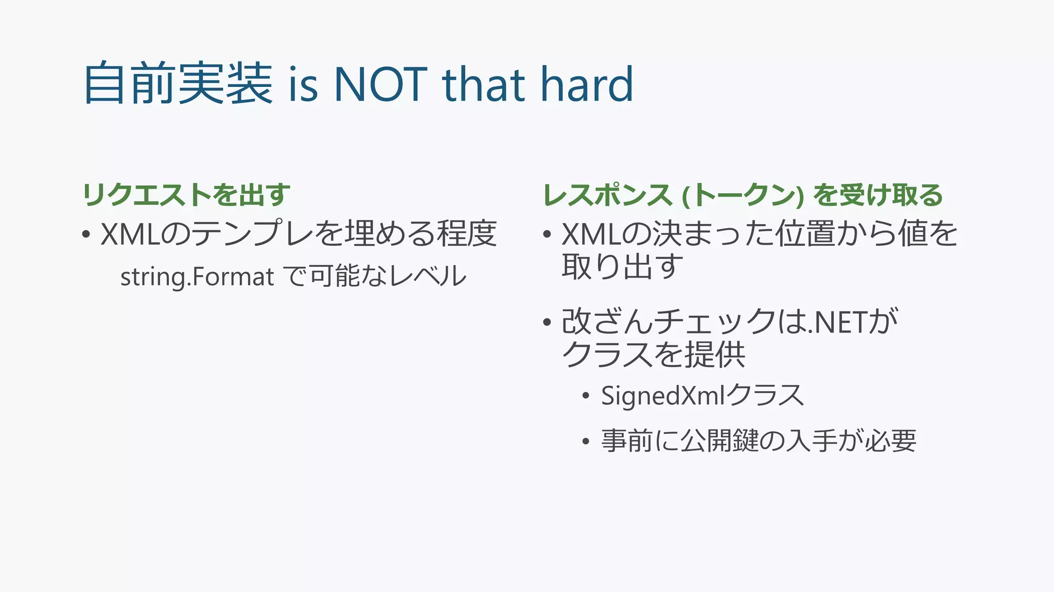 自前実装 is NOT that hard
リクエストを出す
• XMLのテンプレを埋める程度
string.Format で可能なレベル
レスポンス (トークン) を受け取る
• XMLの決まった位置から値を
取り出す
• 改ざんチェックは.NETが
クラスを提供
• SignedXmlクラス
• 事前に公開鍵の入手が必要
 