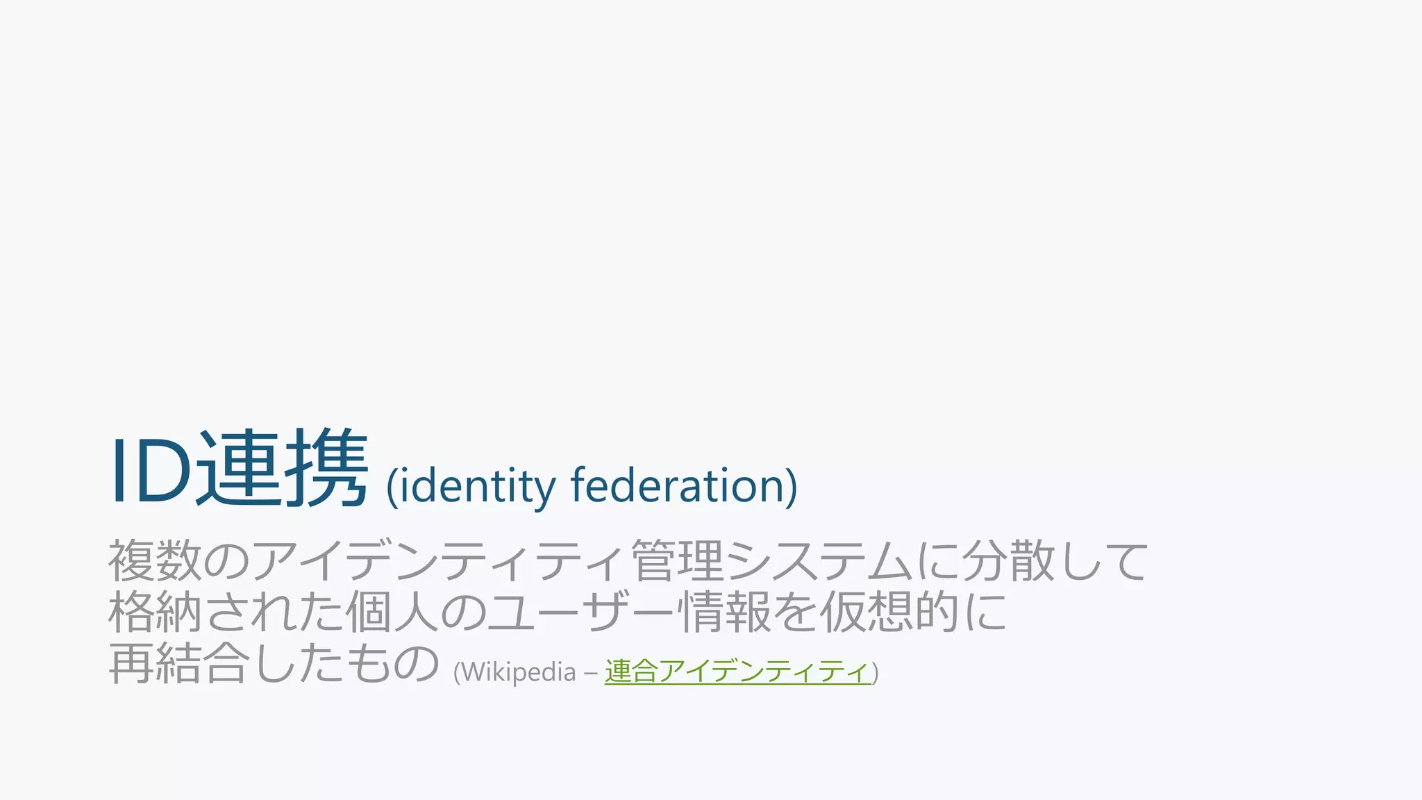 ID連携(identity federation)
複数のアイデンティティ管理システムに分散して
格納された個人のユーザー情報を仮想的に
再結合したもの (Wikipedia – 連合アイデンティティ)
 