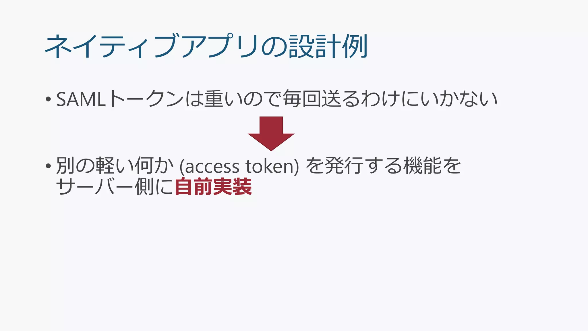 ネイティブアプリの設計例
• SAMLトークンは重いので毎回送るわけにいかない
• 別の軽い何か (access token) を発行する機能を
サーバー側に自前実装
 