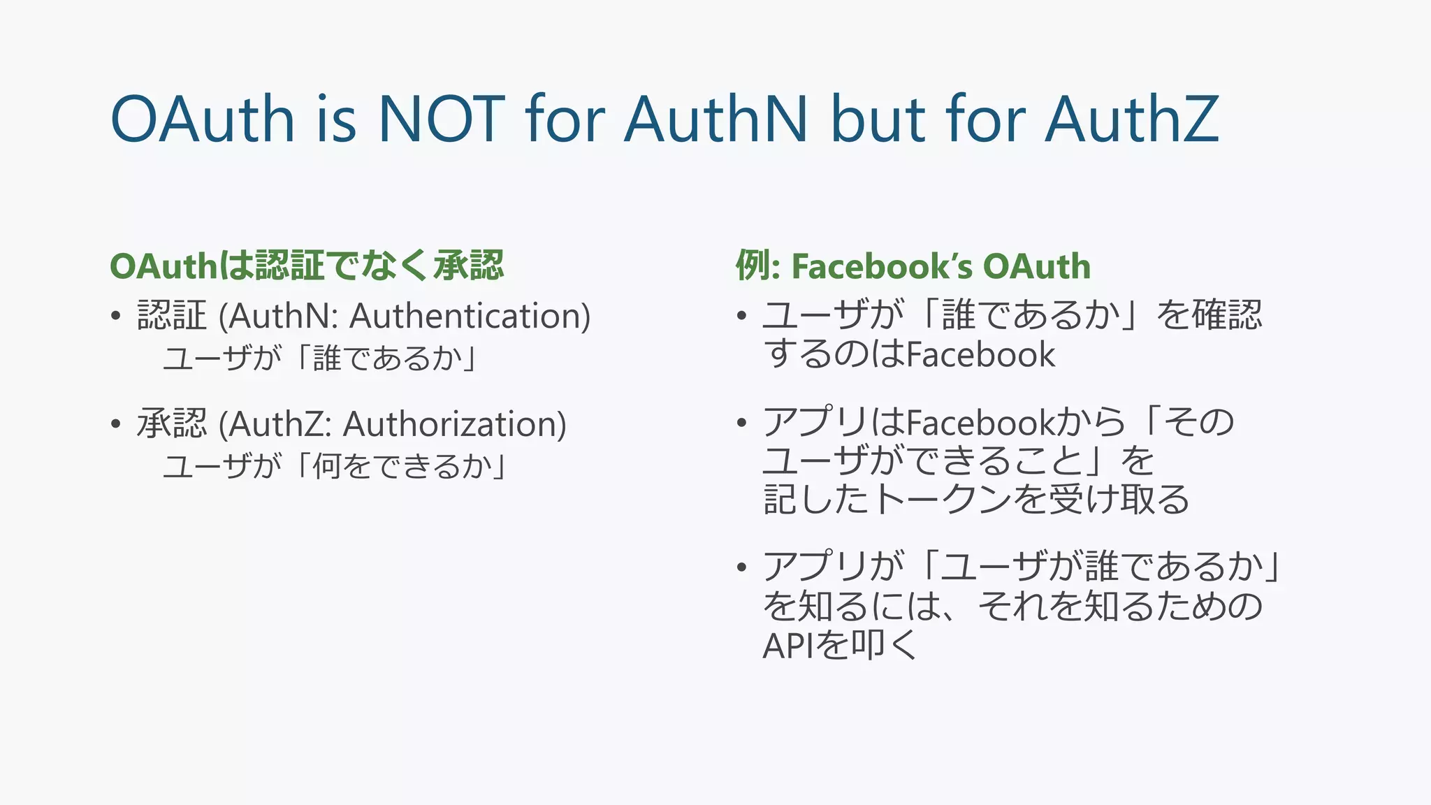 OAuth is NOT for AuthN but for AuthZ
OAuthは認証でなく承認
• 認証 (AuthN: Authentication)
ユーザが「誰であるか」
• 承認 (AuthZ: Authorization)
ユーザが「何をできるか」
例: Facebook’s OAuth
• ユーザが「誰であるか」を確認
するのはFacebook
• アプリはFacebookから「その
ユーザができること」を
記したトークンを受け取る
• アプリが「ユーザが誰であるか」
を知るには、それを知るための
APIを叩く
 