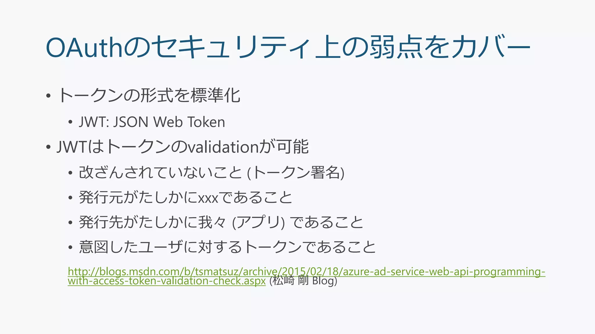 OAuthのセキュリティ上の弱点をカバー
• トークンの形式を標準化
• JWT: JSON Web Token
• JWTはトークンのvalidationが可能
• 改ざんされていないこと (トークン署名)
• 発行元がたしかにxxxであること
• 発行先がたしかに我々 (アプリ) であること
• 意図したユーザに対するトークンであること
http://blogs.msdn.com/b/tsmatsuz/archive/2015/02/18/azure-ad-service-web-api-programming-
with-access-token-validation-check.aspx (松崎 剛 Blog)
 