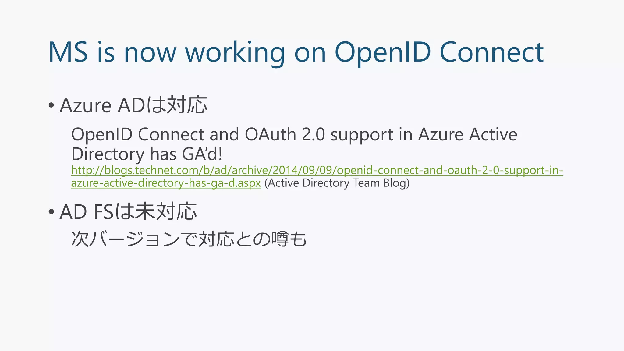 MS is now working on OpenID Connect
• Azure ADは対応
OpenID Connect and OAuth 2.0 support in Azure Active
Directory has GA’d!
http://blogs.technet.com/b/ad/archive/2014/09/09/openid-connect-and-oauth-2-0-support-in-
azure-active-directory-has-ga-d.aspx (Active Directory Team Blog)
• AD FSは未対応
次バージョンで対応との噂も
 
