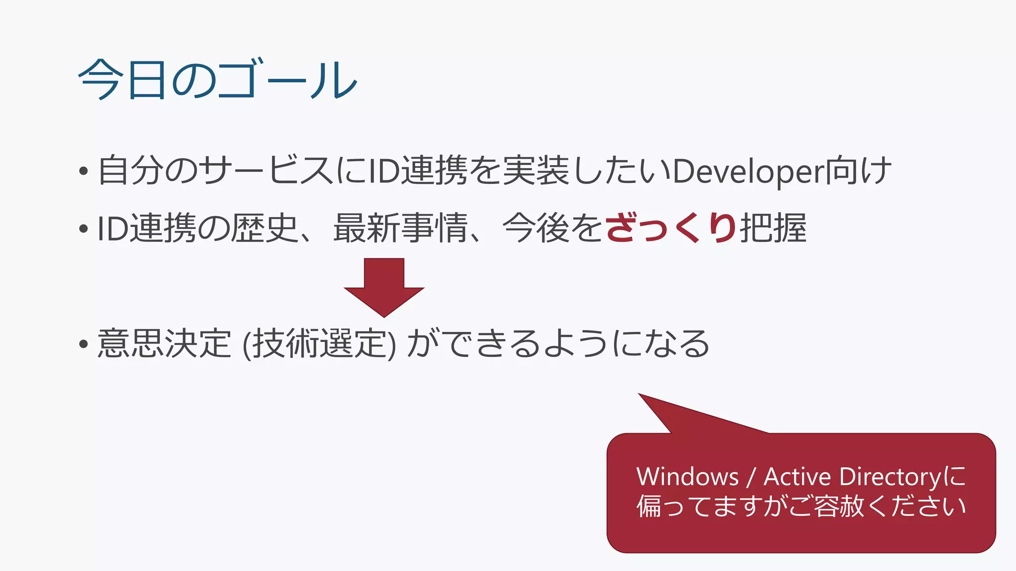 今日のゴール
• 自分のサービスにID連携を実装したいDeveloper向け
• ID連携の歴史、最新事情、今後をざっくり把握
• 意思決定 (技術選定) ができるようになる
Windows / Active Directoryに
偏ってますがご容赦ください
 