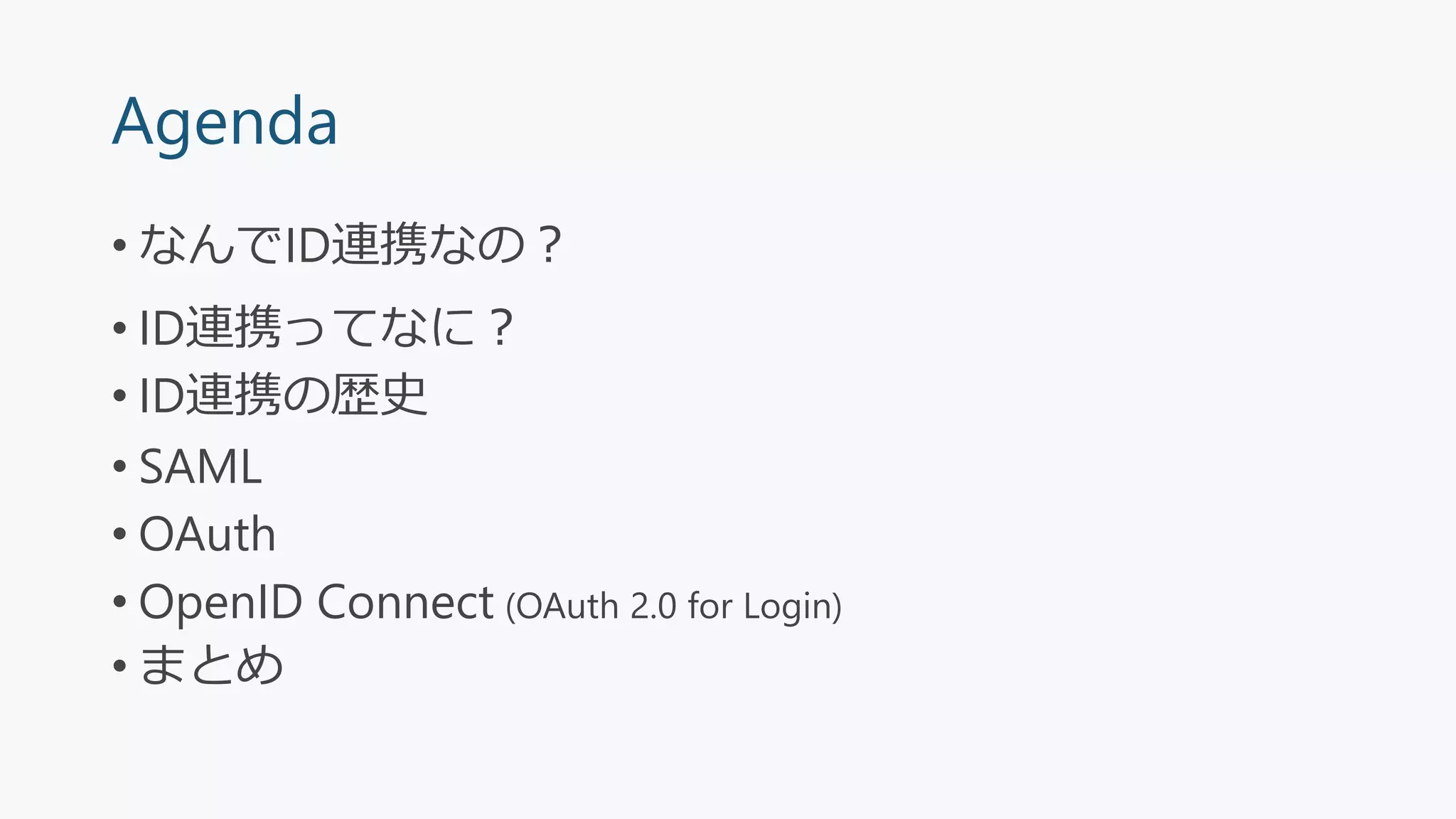 Agenda
• なんでID連携なの？
• ID連携ってなに？
• ID連携の歴史
• SAML
• OAuth
• OpenID Connect (OAuth 2.0 for Login)
• まとめ
 