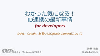 わかった気になる！
ID連携の最新事情
for developers
SAML、OAuth、あるいはOpenID Connectについて
神原 淳史
@atsukanrock
2015/02/27
(第八回) ネクストスケープ×Sansan .NET勉強会
 