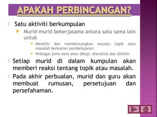    Satu aktiviti berkumpulan
        Murid-murid bekerjasama antara satu sama lain
         untuk
            Meneliti dan membincangkan sesuatu topik atau
             masalah berkaitan pembelajaran.
            Pelbagai jenis data akan dikaji, dianalisis dan diteliti.

   Setiap murid di dalam kumpulan akan
    memberi reaksi tentang topik atau masalah.
   Pada akhir perbualan, murid dan guru akan
    membuat     rumusan,    persetujuan    dan
    persefahaman.
 