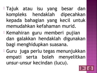    Tajuk atau isu yang besar dan
    kompleks hendaklah dipecahkan
    kepada bahagian yang kecil untuk
    memudahkan kefahaman murid.
   Kemahiran guru memberi pujian
    dan galakkan hendaklah digunakan
    bagi menghidupkan suasana.
   Guru juga perlu tegas menunjukkan
    empati serta boleh menyelitkan
    unsur-unsur kecindan (lucu).
 