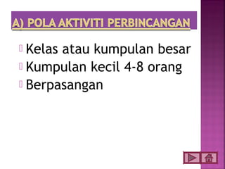  Kelas atau kumpulan besar
 Kumpulan kecil 4-8 orang
 Berpasangan
 