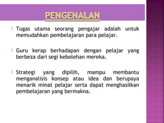  Tugas utama seorang pengajar adalah untuk
  memudahkan pembelajaran para pelajar.

 Guru kerap berhadapan dengan pelajar yang
  berbeza dari segi kebolehan mereka.

 Strategi  yang dipilih, mampu membantu
  menganalisis konsep atau idea dan berupaya
  menarik minat pelajar serta dapat menghasilkan
  pembelajaran yang bermakna.
 